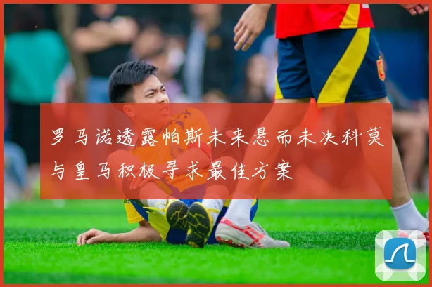 罗马诺透露帕斯未来悬而未决科莫与皇马积极寻求最佳方案